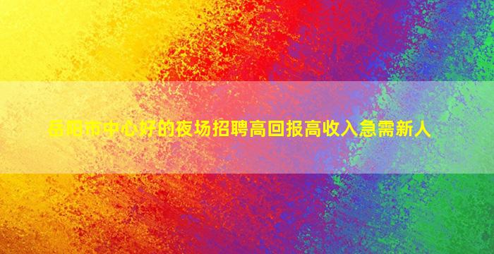 岳阳市中心好的夜场招聘高回报高收入急需新人